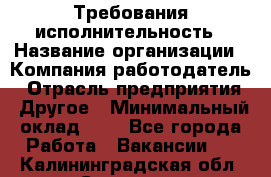 Требования исполнительность › Название организации ­ Компания-работодатель › Отрасль предприятия ­ Другое › Минимальный оклад ­ 1 - Все города Работа » Вакансии   . Калининградская обл.,Советск г.